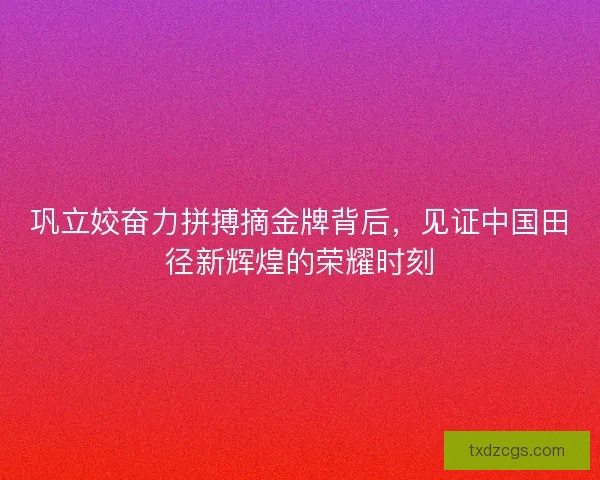 巩立姣奋力拼搏摘金牌背后，见证中国田径新辉煌的荣耀时刻