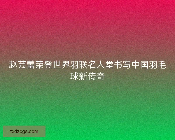 赵芸蕾荣登世界羽联名人堂书写中国羽毛球新传奇